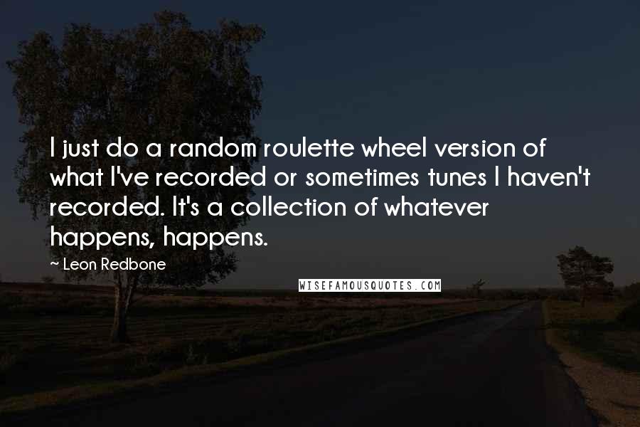 Leon Redbone Quotes: I just do a random roulette wheel version of what I've recorded or sometimes tunes I haven't recorded. It's a collection of whatever happens, happens.