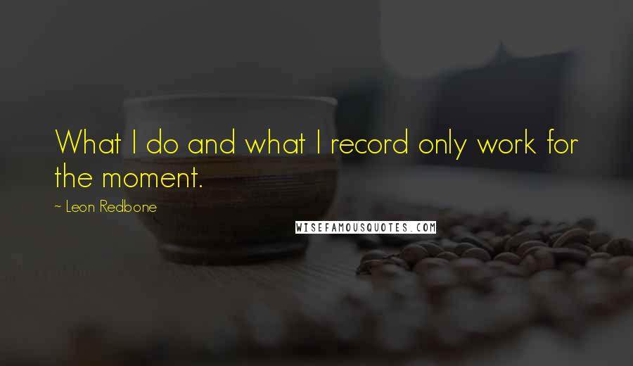 Leon Redbone Quotes: What I do and what I record only work for the moment.