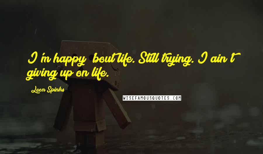 Leon Spinks Quotes: I'm happy 'bout life. Still trying. I ain't giving up on life.