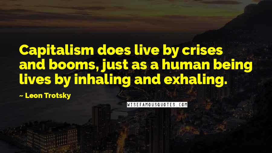 Leon Trotsky Quotes: Capitalism does live by crises and booms, just as a human being lives by inhaling and exhaling.