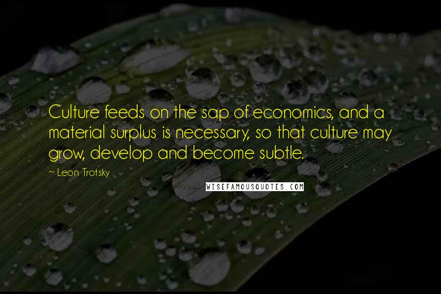 Leon Trotsky Quotes: Culture feeds on the sap of economics, and a material surplus is necessary, so that culture may grow, develop and become subtle.