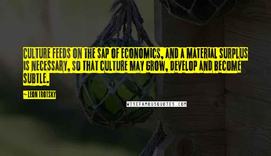 Leon Trotsky Quotes: Culture feeds on the sap of economics, and a material surplus is necessary, so that culture may grow, develop and become subtle.