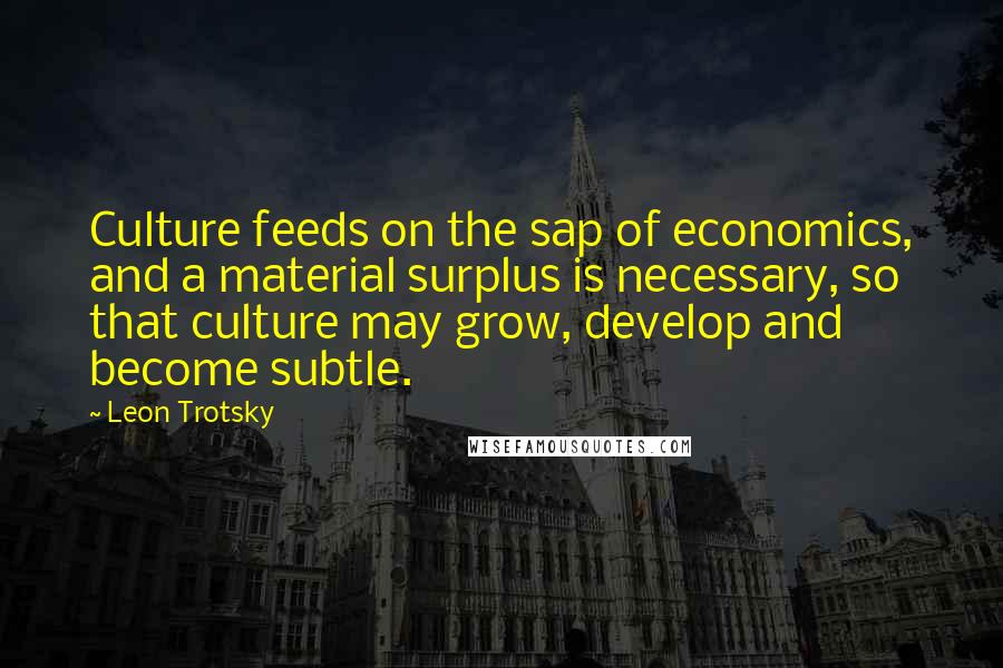 Leon Trotsky Quotes: Culture feeds on the sap of economics, and a material surplus is necessary, so that culture may grow, develop and become subtle.