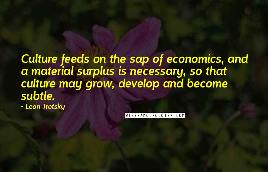 Leon Trotsky Quotes: Culture feeds on the sap of economics, and a material surplus is necessary, so that culture may grow, develop and become subtle.