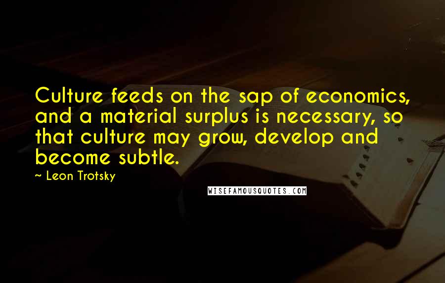 Leon Trotsky Quotes: Culture feeds on the sap of economics, and a material surplus is necessary, so that culture may grow, develop and become subtle.