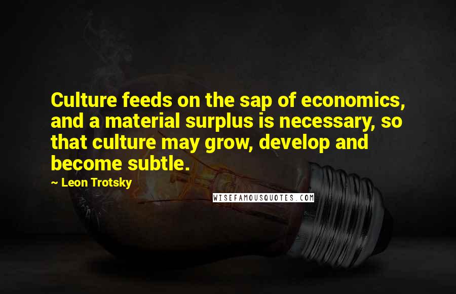 Leon Trotsky Quotes: Culture feeds on the sap of economics, and a material surplus is necessary, so that culture may grow, develop and become subtle.