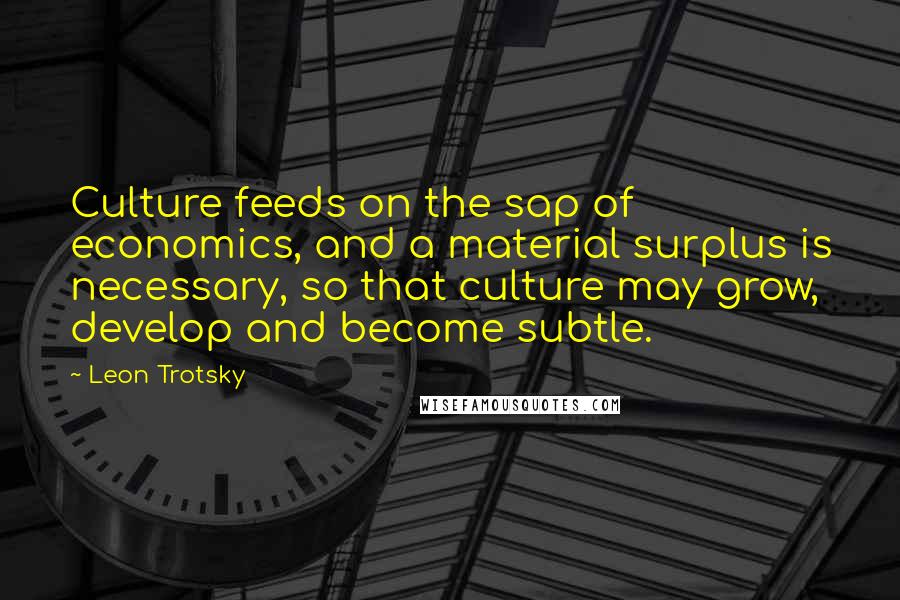 Leon Trotsky Quotes: Culture feeds on the sap of economics, and a material surplus is necessary, so that culture may grow, develop and become subtle.