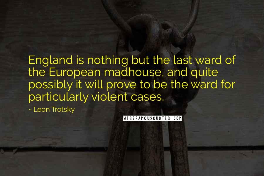 Leon Trotsky Quotes: England is nothing but the last ward of the European madhouse, and quite possibly it will prove to be the ward for particularly violent cases.