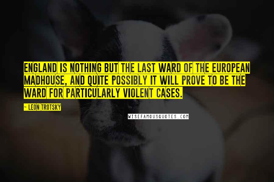 Leon Trotsky Quotes: England is nothing but the last ward of the European madhouse, and quite possibly it will prove to be the ward for particularly violent cases.