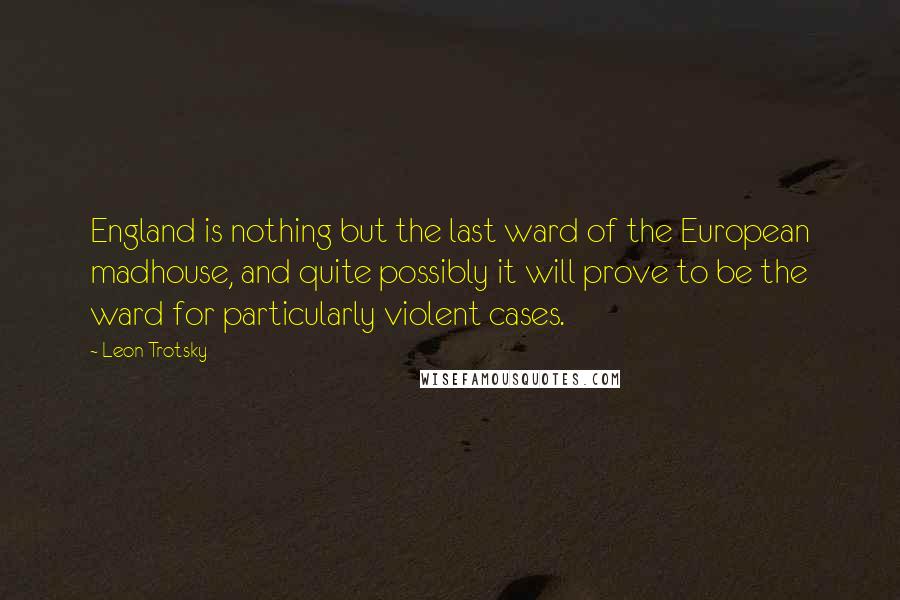 Leon Trotsky Quotes: England is nothing but the last ward of the European madhouse, and quite possibly it will prove to be the ward for particularly violent cases.