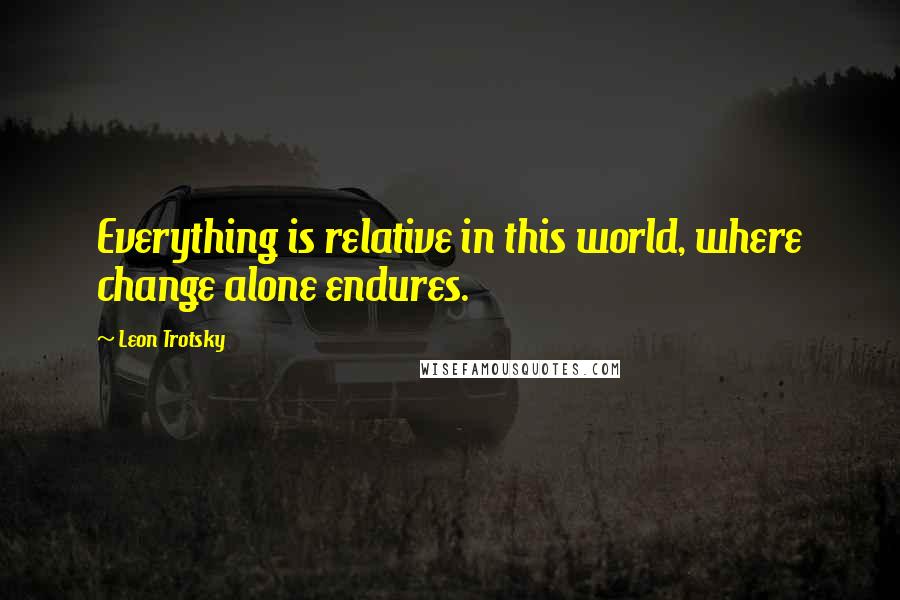 Leon Trotsky Quotes: Everything is relative in this world, where change alone endures.