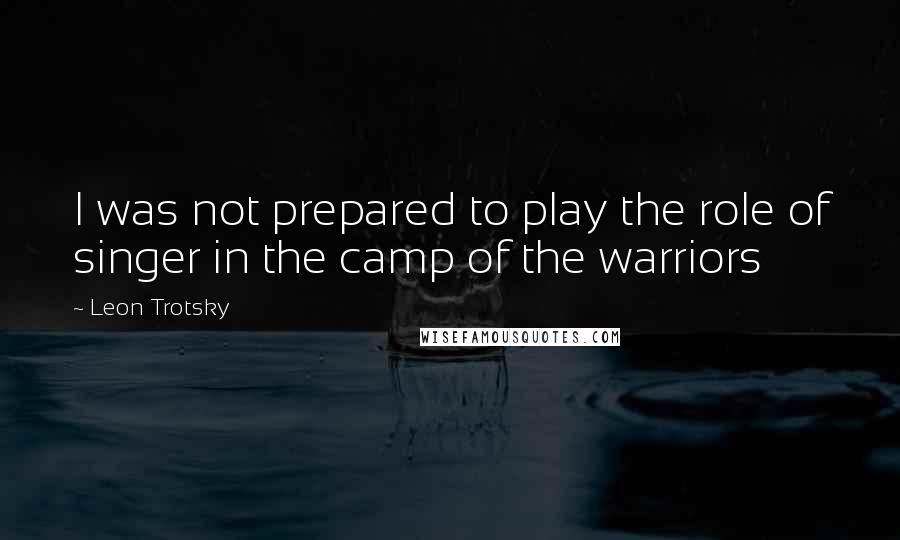 Leon Trotsky Quotes: I was not prepared to play the role of singer in the camp of the warriors