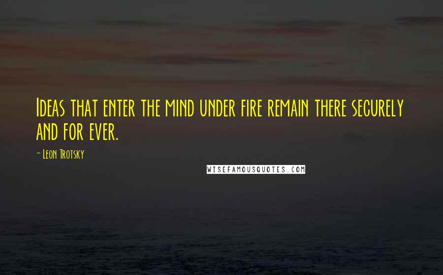 Leon Trotsky Quotes: Ideas that enter the mind under fire remain there securely and for ever.