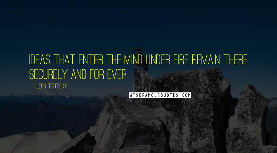 Leon Trotsky Quotes: Ideas that enter the mind under fire remain there securely and for ever.