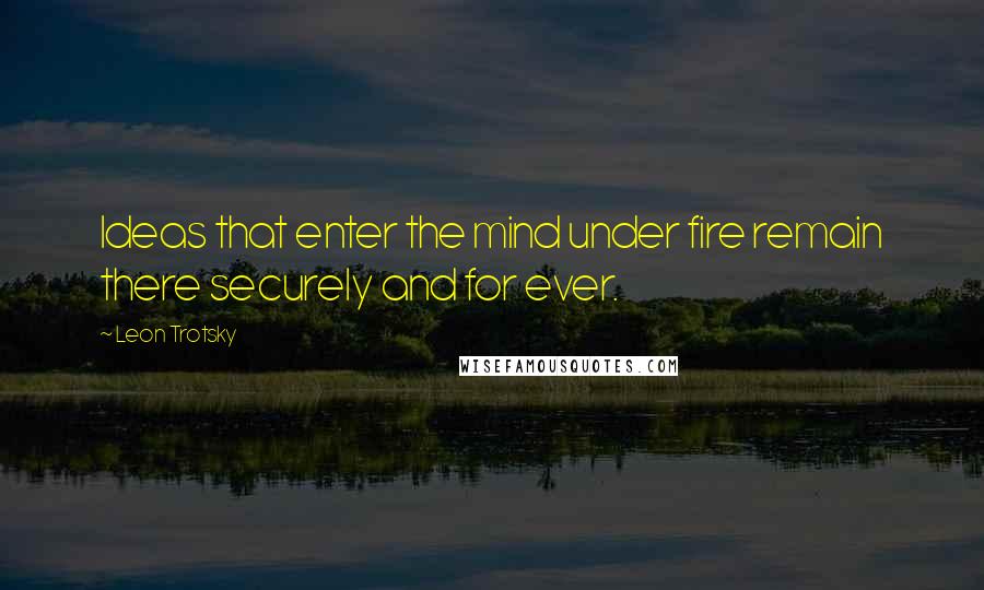 Leon Trotsky Quotes: Ideas that enter the mind under fire remain there securely and for ever.