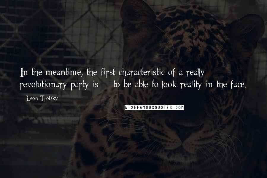 Leon Trotsky Quotes: In the meantime, the first characteristic of a really revolutionary party is -- to be able to look reality in the face.