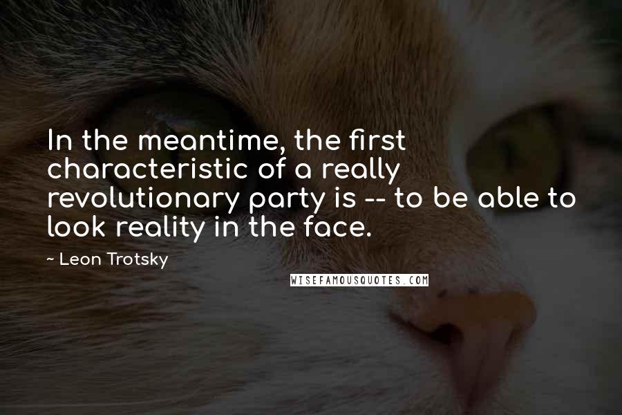 Leon Trotsky Quotes: In the meantime, the first characteristic of a really revolutionary party is -- to be able to look reality in the face.