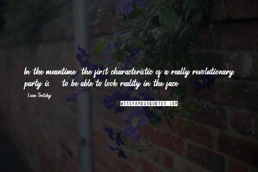 Leon Trotsky Quotes: In the meantime, the first characteristic of a really revolutionary party is -- to be able to look reality in the face.