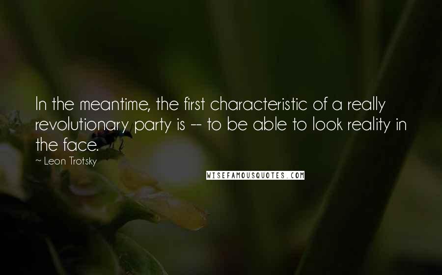 Leon Trotsky Quotes: In the meantime, the first characteristic of a really revolutionary party is -- to be able to look reality in the face.