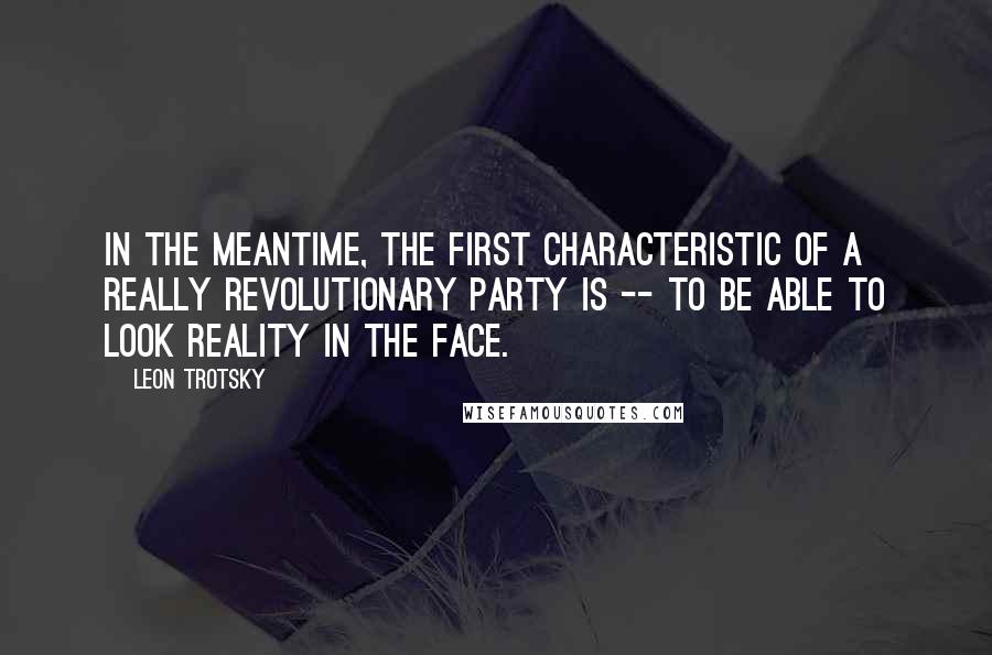 Leon Trotsky Quotes: In the meantime, the first characteristic of a really revolutionary party is -- to be able to look reality in the face.