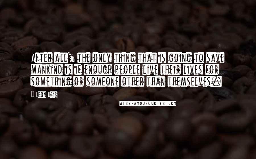 Leon Uris Quotes: After all, the only thing that is going to save mankind is if enough people live their lives for something or someone other than themselves.