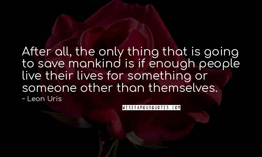 Leon Uris Quotes: After all, the only thing that is going to save mankind is if enough people live their lives for something or someone other than themselves.