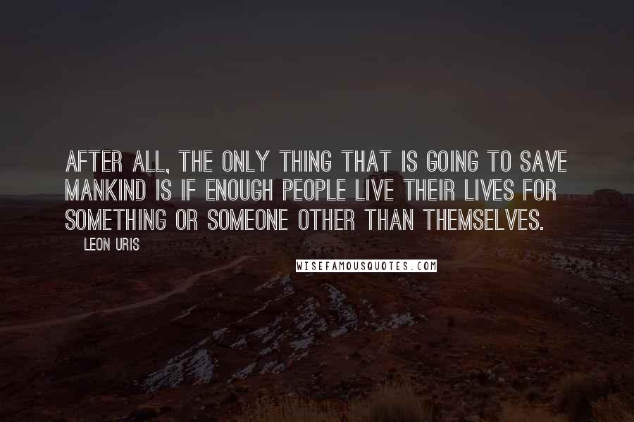 Leon Uris Quotes: After all, the only thing that is going to save mankind is if enough people live their lives for something or someone other than themselves.