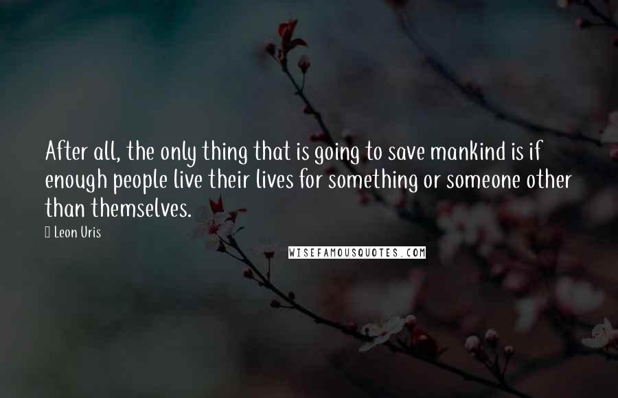 Leon Uris Quotes: After all, the only thing that is going to save mankind is if enough people live their lives for something or someone other than themselves.