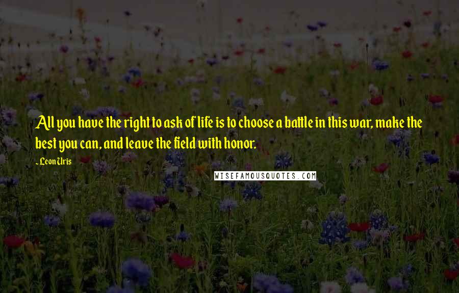 Leon Uris Quotes: All you have the right to ask of life is to choose a battle in this war, make the best you can, and leave the field with honor.