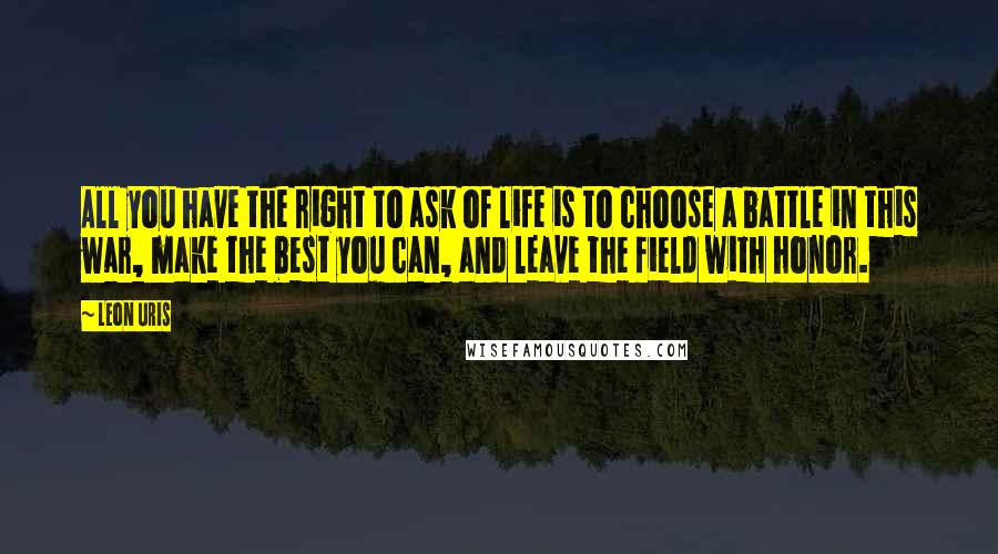 Leon Uris Quotes: All you have the right to ask of life is to choose a battle in this war, make the best you can, and leave the field with honor.