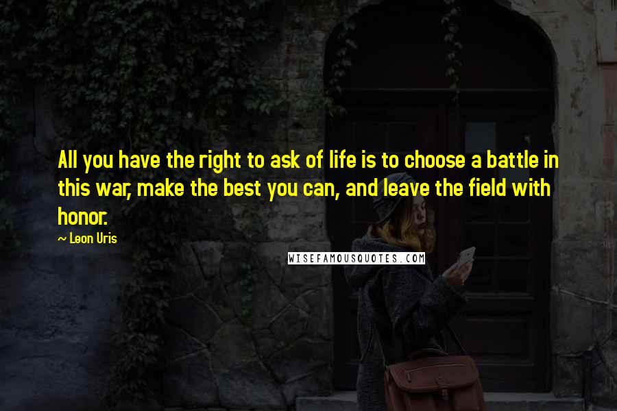 Leon Uris Quotes: All you have the right to ask of life is to choose a battle in this war, make the best you can, and leave the field with honor.