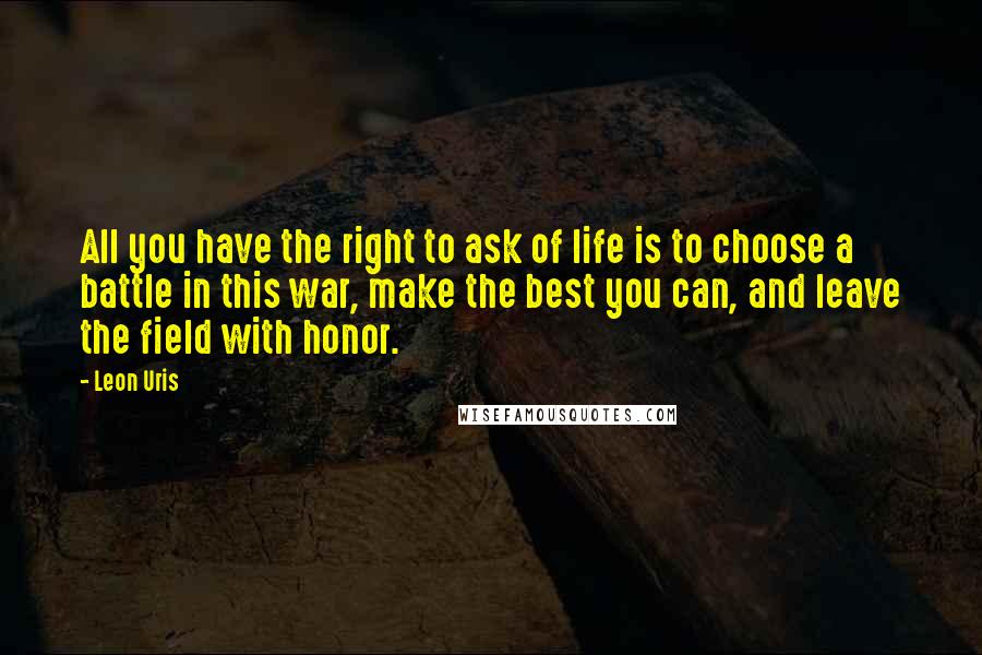 Leon Uris Quotes: All you have the right to ask of life is to choose a battle in this war, make the best you can, and leave the field with honor.