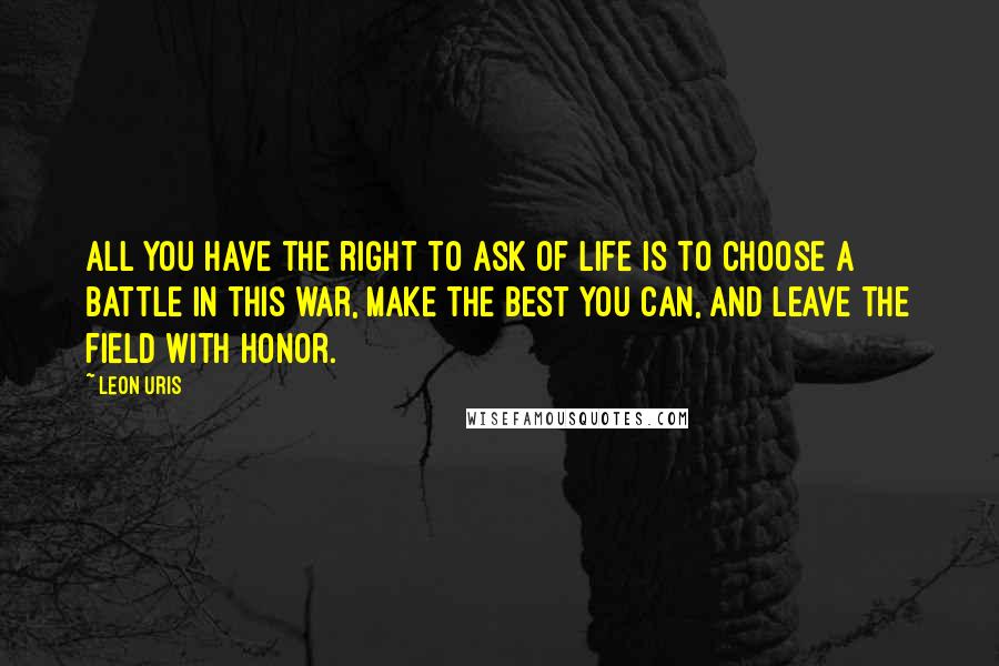 Leon Uris Quotes: All you have the right to ask of life is to choose a battle in this war, make the best you can, and leave the field with honor.