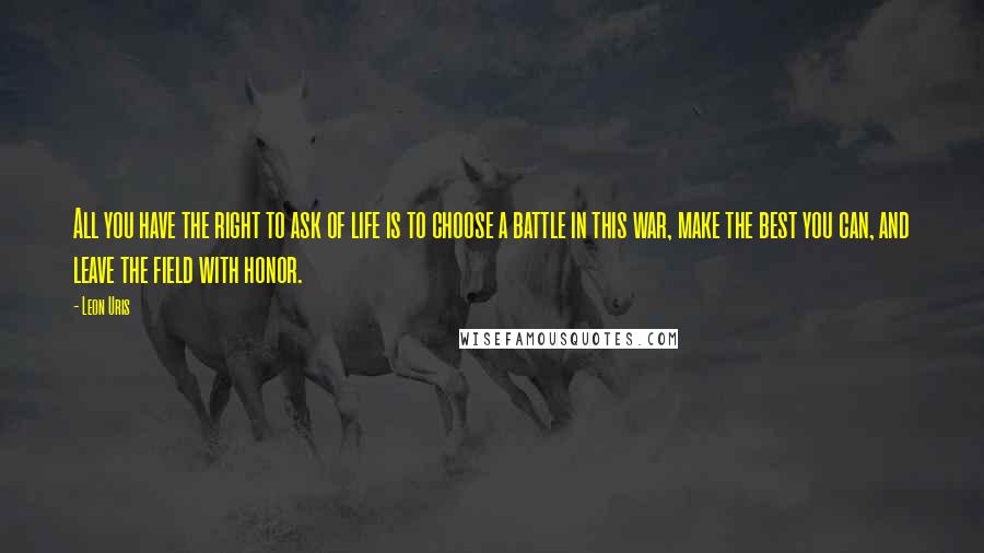 Leon Uris Quotes: All you have the right to ask of life is to choose a battle in this war, make the best you can, and leave the field with honor.