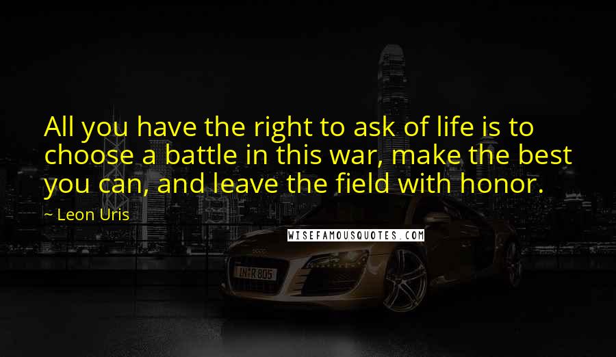 Leon Uris Quotes: All you have the right to ask of life is to choose a battle in this war, make the best you can, and leave the field with honor.