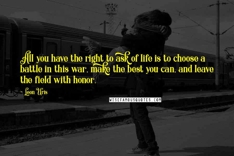 Leon Uris Quotes: All you have the right to ask of life is to choose a battle in this war, make the best you can, and leave the field with honor.