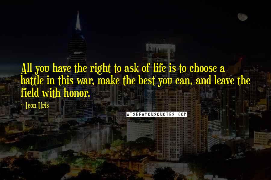 Leon Uris Quotes: All you have the right to ask of life is to choose a battle in this war, make the best you can, and leave the field with honor.