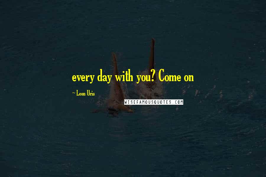 Leon Uris Quotes: every day with you? Come on