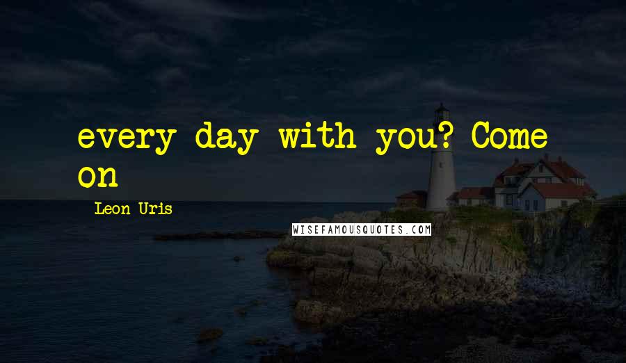 Leon Uris Quotes: every day with you? Come on