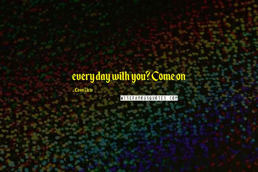 Leon Uris Quotes: every day with you? Come on