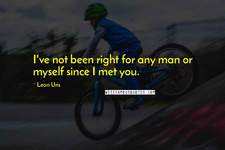 Leon Uris Quotes: I've not been right for any man or myself since I met you.