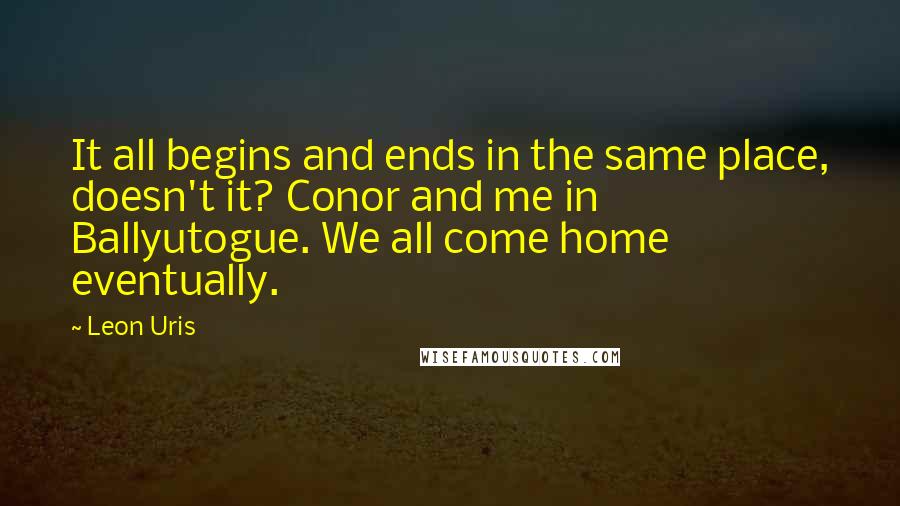 Leon Uris Quotes: It all begins and ends in the same place, doesn't it? Conor and me in Ballyutogue. We all come home eventually.