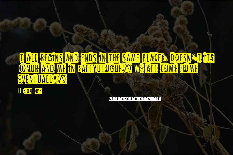 Leon Uris Quotes: It all begins and ends in the same place, doesn't it? Conor and me in Ballyutogue. We all come home eventually.