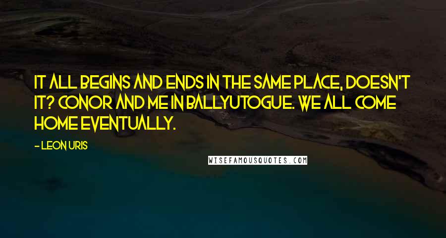 Leon Uris Quotes: It all begins and ends in the same place, doesn't it? Conor and me in Ballyutogue. We all come home eventually.