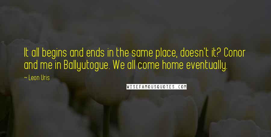 Leon Uris Quotes: It all begins and ends in the same place, doesn't it? Conor and me in Ballyutogue. We all come home eventually.