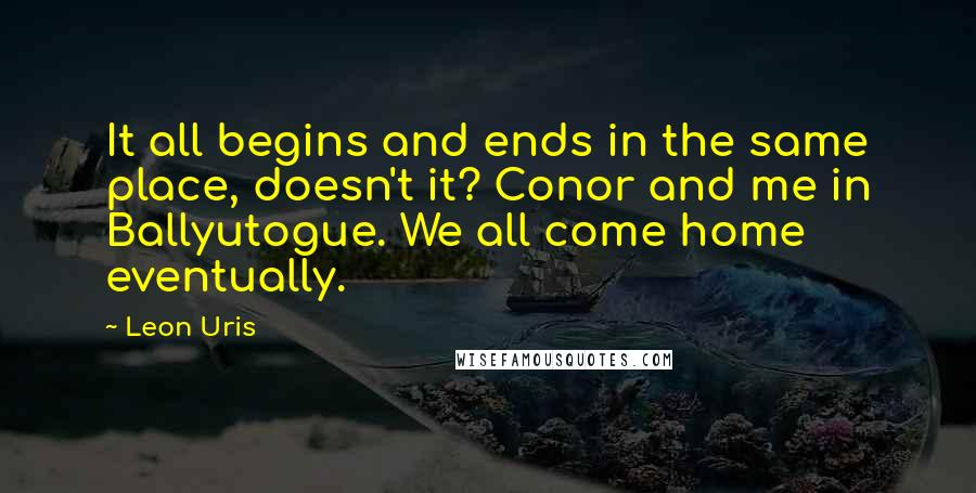 Leon Uris Quotes: It all begins and ends in the same place, doesn't it? Conor and me in Ballyutogue. We all come home eventually.