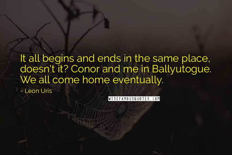 Leon Uris Quotes: It all begins and ends in the same place, doesn't it? Conor and me in Ballyutogue. We all come home eventually.