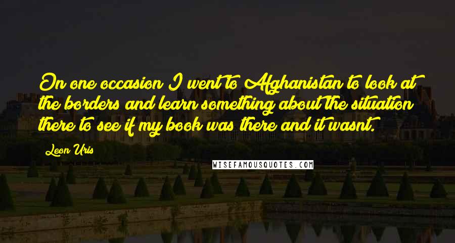 Leon Uris Quotes: On one occasion I went to Afghanistan to look at the borders and learn something about the situation there to see if my book was there?and it wasnt.
