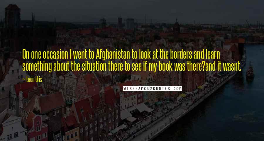 Leon Uris Quotes: On one occasion I went to Afghanistan to look at the borders and learn something about the situation there to see if my book was there?and it wasnt.