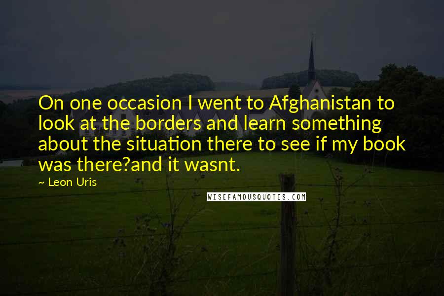 Leon Uris Quotes: On one occasion I went to Afghanistan to look at the borders and learn something about the situation there to see if my book was there?and it wasnt.